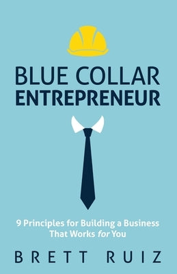 Blue Collar Entrepreneur: 9 Principles for Building a Business That Works for You by Ruiz, Brett