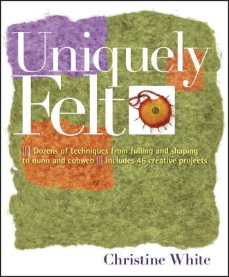 Uniquely Felt: Dozens of Techniques from Fulling and Shaping to Nuno and Cobweb, Includes 46 Creative Projects by White, Christine