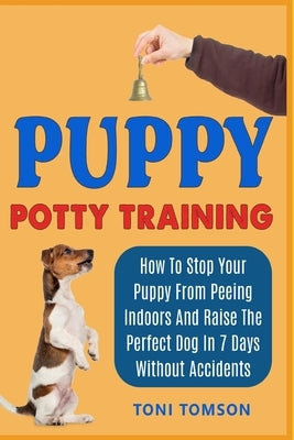 Puppy Potty Training: How To Stop Your Puppy From Peeing Indoors And Raise The Perfect Dog In 7 Days Without Accidents by Tomson, Toni