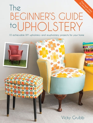 The Beginner's Guide to Upholstery: 10 Achievable DIY Upholstery and Reupholstery Projects for Your Home by Grubb, Vicky