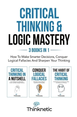 Critical Thinking & Logic Mastery - 3 Books In 1: How To Make Smarter Decisions, Conquer Logical Fallacies And Sharpen Your Thinking by Thinknetic