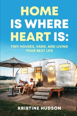 Home is Where Heart Is: Tiny Houses, Vans, and Living Your Best Life by Hudson, Kristine