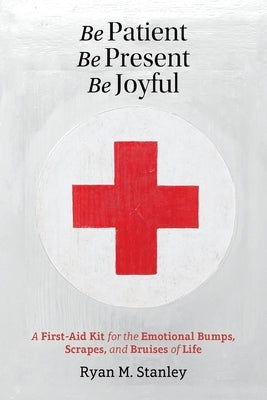 Be Patient, Be Present, Be Joyful: A First-Aid Kit for the Emotional Bumps, Scrapes, and Bruises of Life by Stanley, Ryan M.