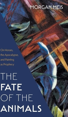 Fate of the Animals: On Horses, the Apocalypse, and Painting as Prophecy by Meis, Morgan