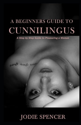 A Beginners Guide to Cunnilingus: A Step by Step Guide to Pleasuring a Woman by Spencer, Jodie