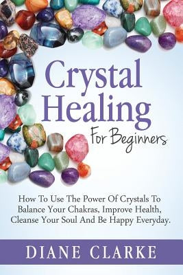 Crystal Healing For Beginners: How to Use the Power of Crystals to Balance Your Chakras, Improve Health, Cleanse Your Soul and Be Happy Everyday by Clarke, Diane