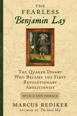 The Fearless Benjamin Lay: The Quaker Dwarf Who Became the First Revolutionary Abolitionist with a New Preface by Rediker, Marcus