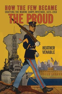 How the Few Became the Proud: Crafting the Marine Corps Mystique 1874-1918 by Venable, Heather P.