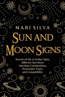 Sun and Moon Signs: Secrets of the 12 Zodiac Signs, Different Sun-Moon Astrology Combinations, Personality Types, and Compatibility by Silva, Mari