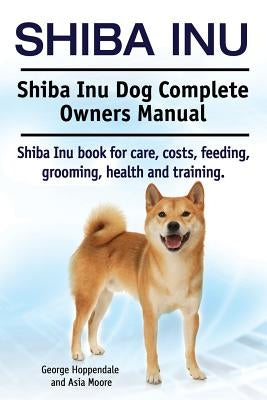 Shiba Inu. Shiba Inu Dog Complete Owners Manual. Shiba Inu book for care, costs, feeding, grooming, health and training. by Moore, Asia