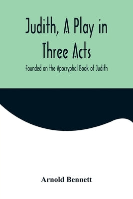 Judith, a Play in Three Acts; Founded on the Apocryphal Book of Judith by Bennett, Arnold