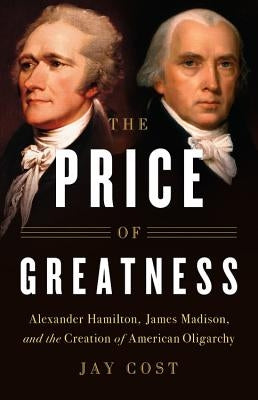 The Price of Greatness: Alexander Hamilton, James Madison, and the Creation of American Oligarchy by Cost, Jay