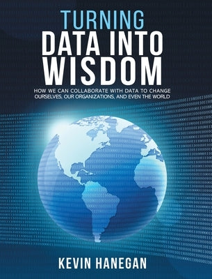 Turning Data into Wisdom: How We Can Collaborate with Data to Change Ourselves, Our Organizations, and Even the World by Hanegan, Kevin