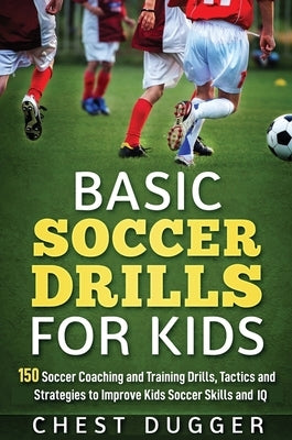 Basic Soccer Drills for Kids: 150 Soccer Coaching and Training Drills, Tactics and Strategies to Improve Kids Soccer Skills and IQ by Dugger, Chest