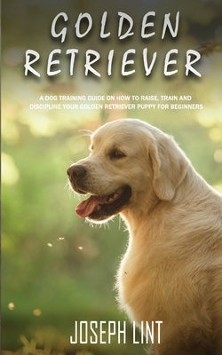 Golden Retriever: A Dog Training Guide on How to Raise, Train and Discipline Your Golden Retriever Puppy for Beginners by Lint, Joseph