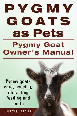 Pygmy Goats as Pets. Pygmy Goat Owners Manual. Pygmy goats care, housing, interacting, feeding and health. by Lorrick, Ludwig