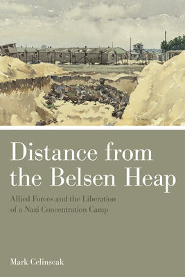 Distance from the Belsen Heap: Allied Forces and the Liberation of a Nazi Concentration Camp by Celinscak, Mark