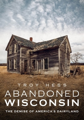 Abandoned Wisconsin: The Demise of America's Dairyland by Hess, Troy