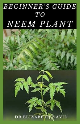 Beginner's Guide to Neem Plant: Everything You Need To Know About Neem Plant: Cultivation, Health Benefits, Extraction, Growing and uses by David, Elizabeth