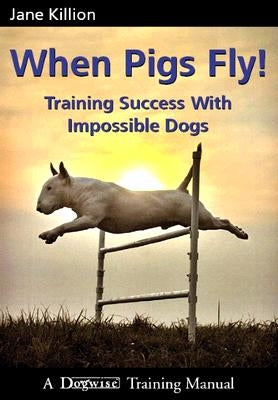 When Pigs Fly: Training Success with Impossible Dogs by Killion, Jane