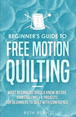 Beginner's Guide to Free Motion Quilting: What Beginners Should Know Before Starting FMQ + 4 Projects for Beginners to Quilt with Confidence by Burns, Beth