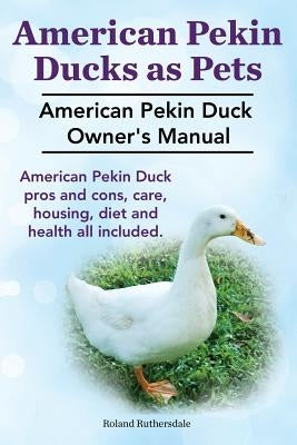 Pekin Ducks as Pets. American Pekin Duck Owner's Manual. American Pekin Duck pros and cons, care, housing, diet and health all included. by Ruthersdale, Roland