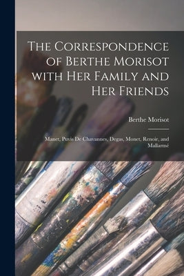 The Correspondence of Berthe Morisot With Her Family and Her Friends: Manet, Puvis De Chavannes, Degas, Monet, Renoir, and Mallarmé by Morisot, Berthe 1841-1895