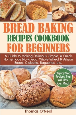 Bread Baking Recipes Cookbook for Beginners: A Guide to Making Delicious, Simple, & Quick Homemade No-Knead, Whole-Wheat & Artisan Bread, Ciabatta, Ba by O'Neal, Thomas