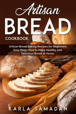 Artisan Bread Cookbook: Artisan Bread Baking Recipes for Beginners, Easy Steps How to Make Healthy and Delicious Bread at Home. by Samadan, Karla