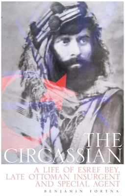 The Circassian: A Life of Esref Bey, Late Ottoman Insurgent and Special Agent by Fortna, Benjamin C.