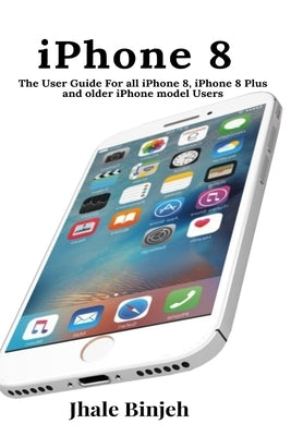 iPhone 8: The User Guide For all iPhone 8, iPhone 8 Plus and older iPhone model Users by Binjeh, Jhale