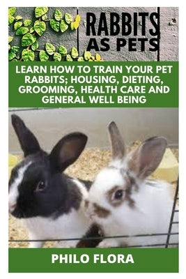 Rabbits as Pets: Learn How to Train Your Pet Rabbits; Housing, Dieting, Grooming, Health Care and General Well Being by Flora, Philo