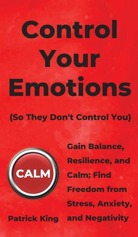 Control Your Emotions: Gain Balance, Resilience, and Calm; Find Freedom from Stress, Anxiety, and Negativity by King, Patrick