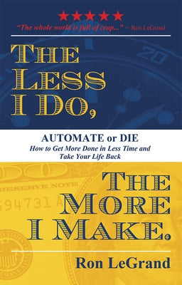 The Less I Do, the More I Make: Automate or Die: How to Get More Done in Less Time and Take Your Life Back by Ron Legrand