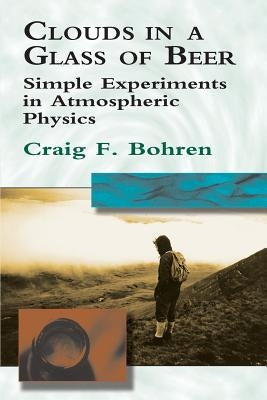 Clouds in a Glass of Beer: Simple Experiments in Atmospheric Physics by Bohren, Craig F.