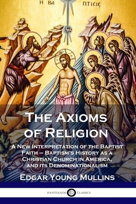 The Axioms of Religion: A New Interpretation of the Baptist Faith - Baptism's History as a Christian Church in America, and its Denominational by Mullins, Edgar Young