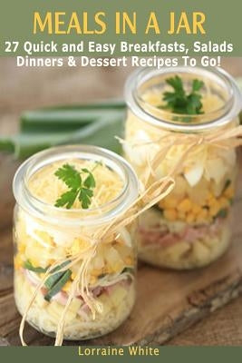 Meals In A Jar: 27 Quick & Easy Healthy Breakfasts, Salads, Dinners & Dessert Recipes To Go: The Best Mason Jar Meals in One Book by White, Lorraine