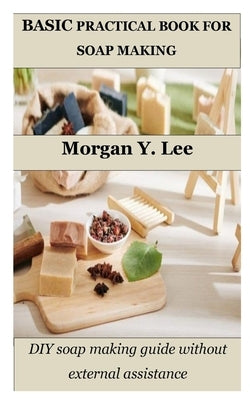 Basic Practical Book for Soap Making: DIY soap making guide without external assistance by Lee, Morgan Y.