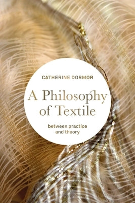 A Philosophy of Textile: Between Practice and Theory by Dormor, Catherine