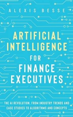 Artificial Intelligence for Finance Executives: The AI revolution, from industry trends and case studies to algorithms and concepts by Besse, Alexis