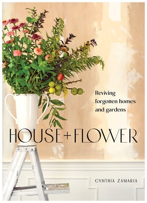 House + Flower: Reviving Forgotten Homes and Gardens by Zamaria, Cynthia