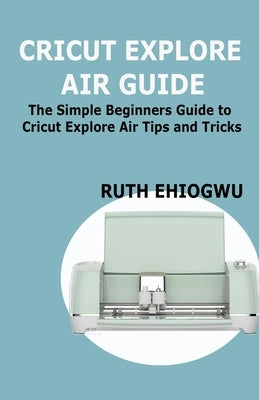 Cricut Explore Air User Guide: A User Guide To Master The 2021 Cricut Explore Air To Become A Pro by Ehiogwu, Ruth