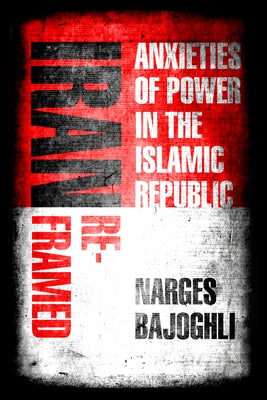 Iran Reframed: Anxieties of Power in the Islamic Republic by Bajoghli, Narges