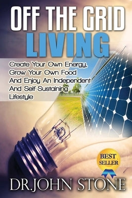Off The Grid Living: Create Your Own Energy, Grow Your Own Food And Enjoy An Independent And Self-Sustaining Lifestyle by Stone, John