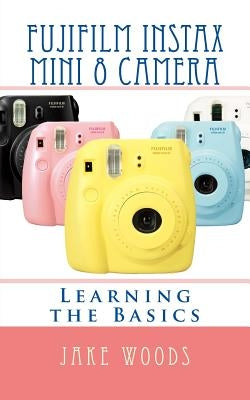 Fujifilm Instax Mini 8 Camera: Learning the Basics by Woods, Jake