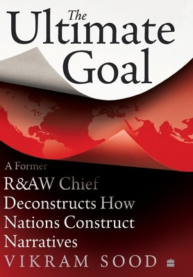 The Ultimate Goal: A Former R&aw Chief Deconstructs How Nations Construct Narratives by Sood, Vikram