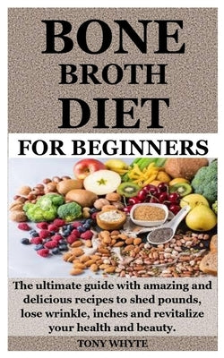 Bone Broth Diet for Beginners: The ultimate guide with amazing and delicious recipes to shed pounds, lose wrinkle, inches and revitalize your health by Whyte, Tony