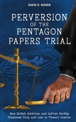 Perversion of the Pentagon Papers Trial: How Selfish Ambition and Leftist Perfidy Displaced Duty and Law to Thwart Justice by Nissen, David R.