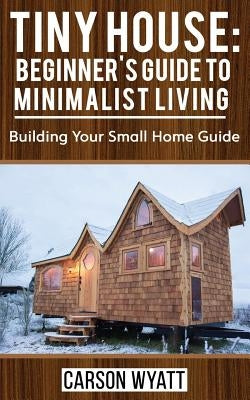 Tiny House: Beginner's Guide to Minimalist Living: Building Your Small Home Guide (Tiny Homes, Tiny Houses Living, Tiny House Plan by Wyatt, Carson