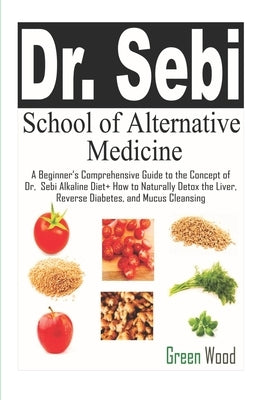 Dr. Sebi School of Alternative Medicine: A Beginner's Comprehensive Guide to The Concept of Dr. Sebi Alkaline Diet+ How to Naturally Detox the Liver, by Wood, Green